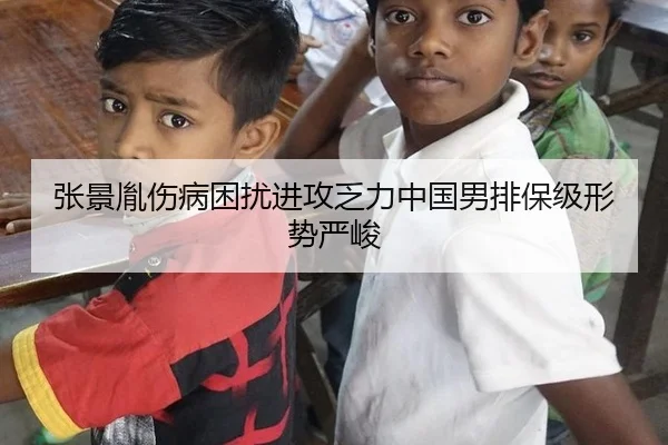 张景胤伤病困扰进攻乏力中国男排保级形势严峻