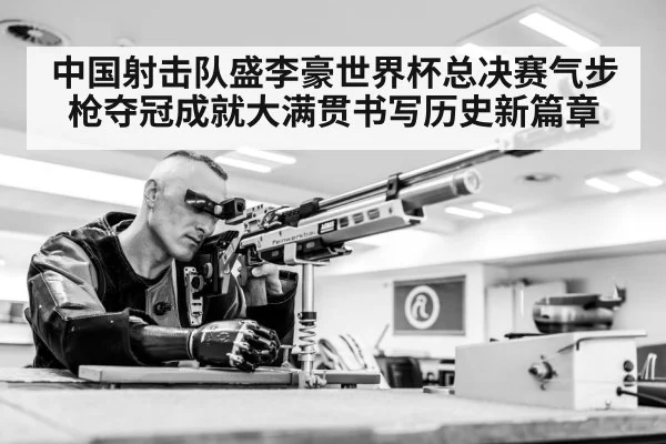 中国射击队盛李豪世界杯总决赛气步枪夺冠成就大满贯书写历史新篇章
