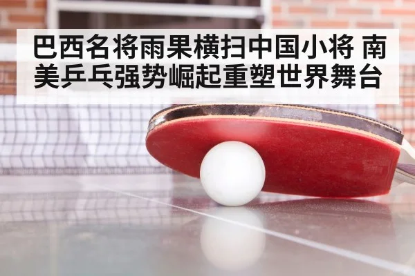 巴西名将雨果横扫中国小将 南美乒乓强势崛起重塑世界舞台