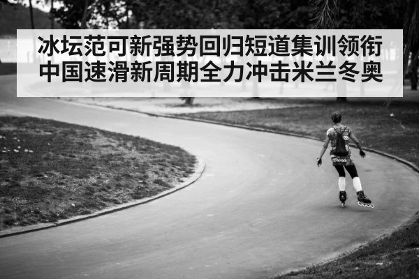 冰坛范可新强势回归短道集训领衔中国速滑新周期全力冲击米兰冬奥
