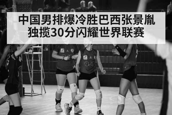 中国男排爆冷胜巴西张景胤独揽30分闪耀世界联赛